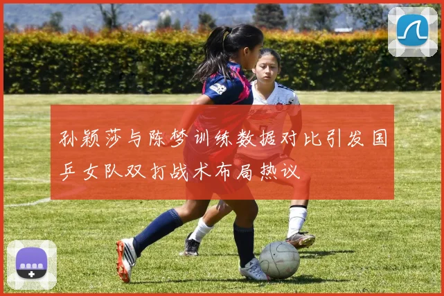 孙颖莎与陈梦训练数据对比引发国乒女队双打战术布局热议