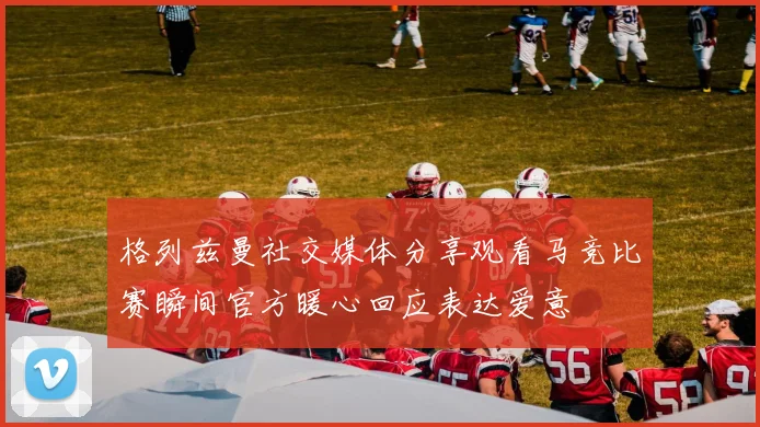 格列兹曼社交媒体分享观看马竞比赛瞬间官方暖心回应表达爱意