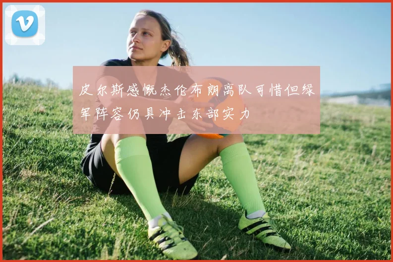 皮尔斯感慨杰伦布朗离队可惜但绿军阵容仍具冲击东部实力