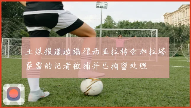 土媒报道造谣穆西亚拉转会加拉塔萨雷的记者被捕并已拘留处理