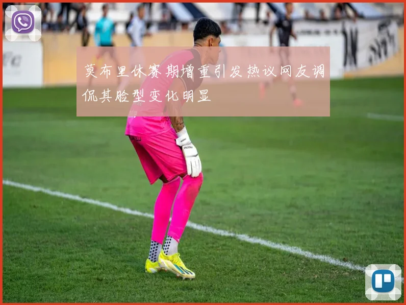 莫布里休赛期增重引发热议网友调侃其脸型变化明显