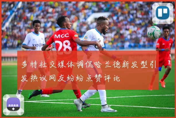 多特社交媒体调侃哈兰德新发型引发热议网友纷纷点赞评论