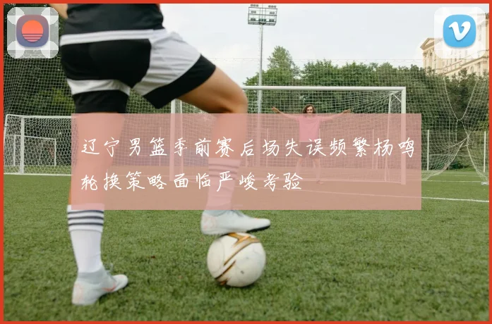 辽宁男篮季前赛后场失误频繁杨鸣轮换策略面临严峻考验