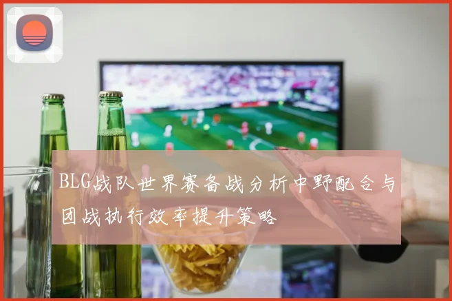 BLG战队世界赛备战分析中野配合与团战执行效率提升策略