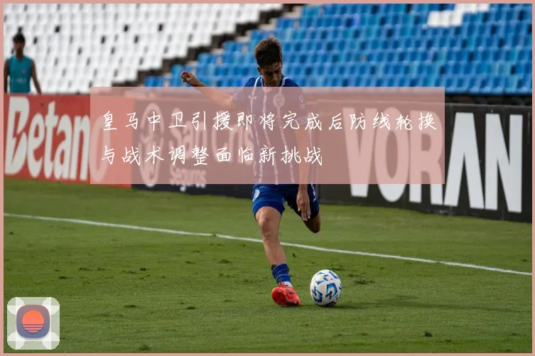 皇马中卫引援即将完成后防线轮换与战术调整面临新挑战